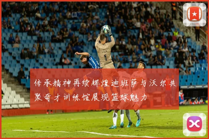 传承精神再续辉煌迪班萨与沃尔共聚奇才训练馆展现篮球魅力